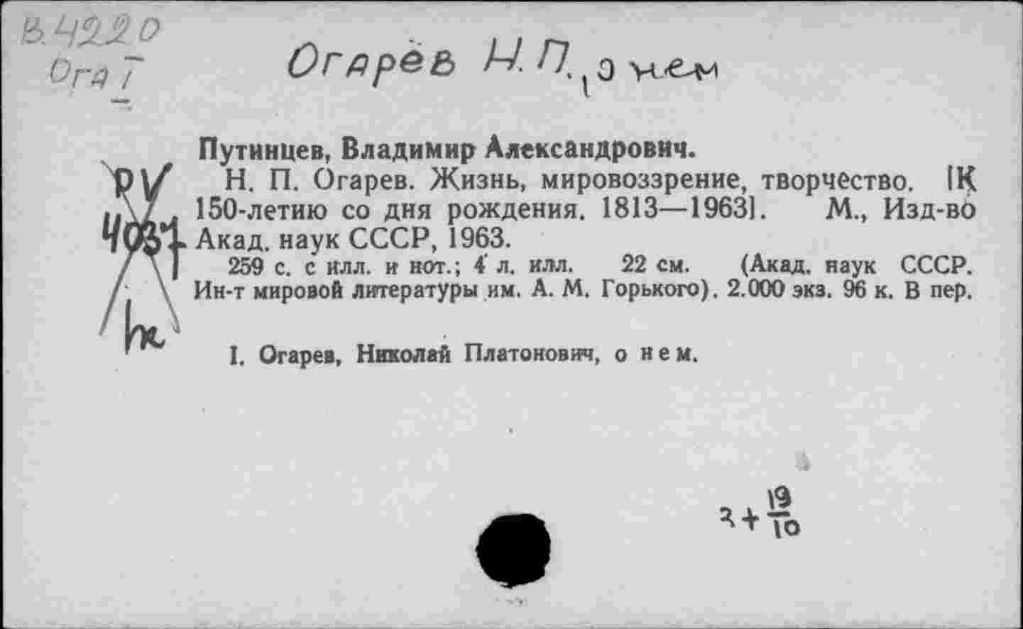 ﻿О
&Г4 /
Огдреь М?! ъ
Я |х
Путинцев, Владимир Александрович.
H.	П. Огарев. Жизнь, мировоззрение, творчество. 1К 150-летию со дня рождения. 1813—19631. М., Изд-вб Акад, наук СССР, 1963.
259 с. с Илл. и нот.; 4' л. илл. 22 см. (Акад, наук СССР. Ин-т мировой литературы им. А. М. Горького). 2.000 экз. 96 к. В пер.
I.	Огарев, Николай Платонович, о нем.
